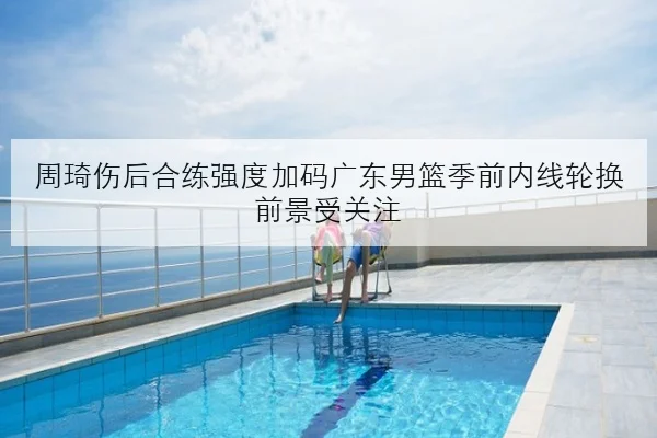 周琦伤后合练强度加码广东男篮季前内线轮换前景受关注